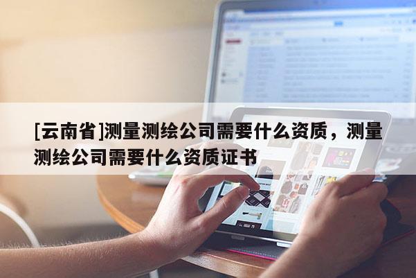 [云南省]測量測繪公司需要什么資質，測量測繪公司需要什么資質證書