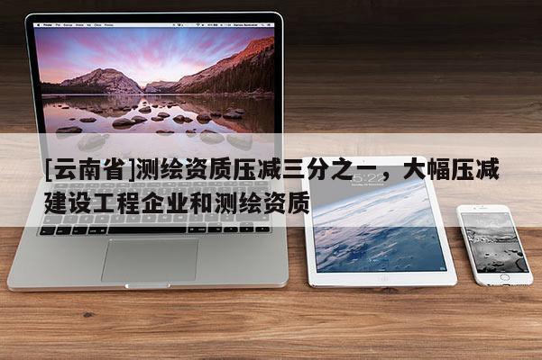 [云南省]測繪資質壓減三分之一，大幅壓減建設工程企業和測繪資質