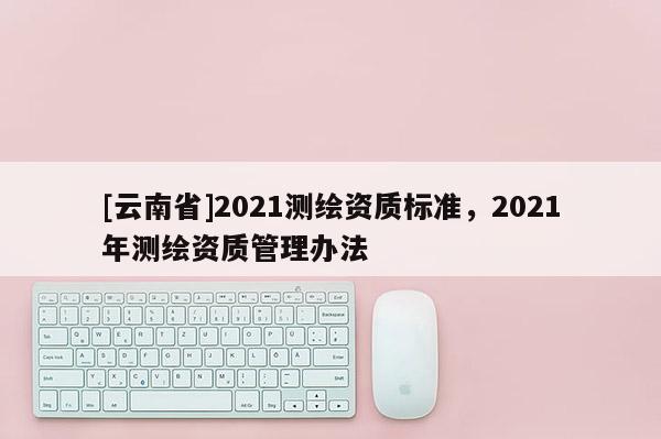 [云南省]2021測繪資質標準，2021年測繪資質管理辦法