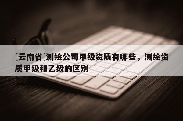 [云南省]測繪公司甲級資質有哪些，測繪資質甲級和乙級的區別