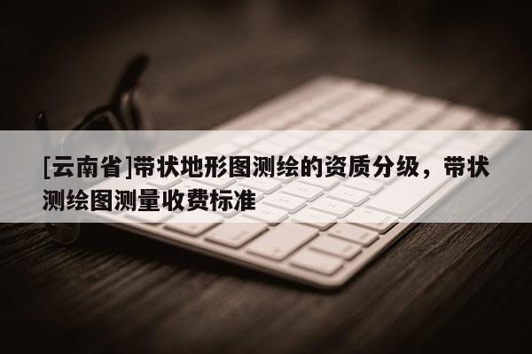 [云南省]帶狀地形圖測繪的資質(zhì)分級(jí)，帶狀測繪圖測量收費(fèi)標(biāo)準(zhǔn)