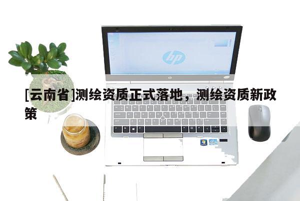 [云南省]測繪資質正式落地，測繪資質新政策