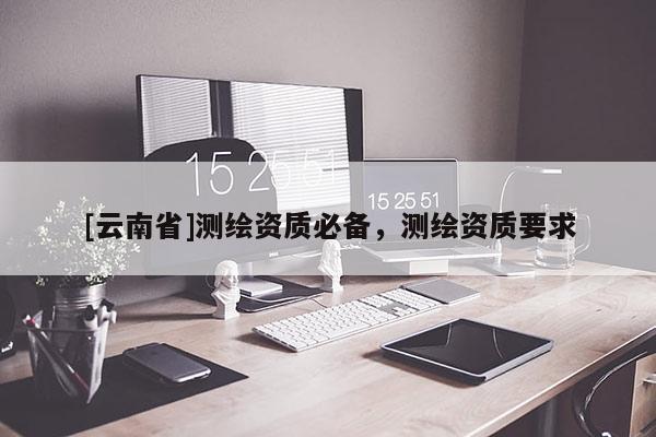 [云南省]測(cè)繪資質(zhì)必備，測(cè)繪資質(zhì)要求
