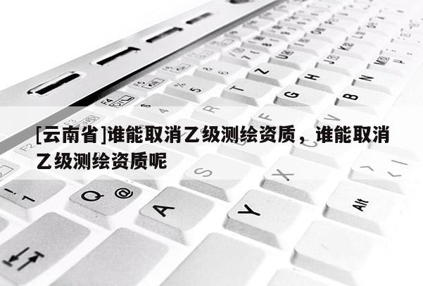 [云南省]誰能取消乙級(jí)測(cè)繪資質(zhì)，誰能取消乙級(jí)測(cè)繪資質(zhì)呢