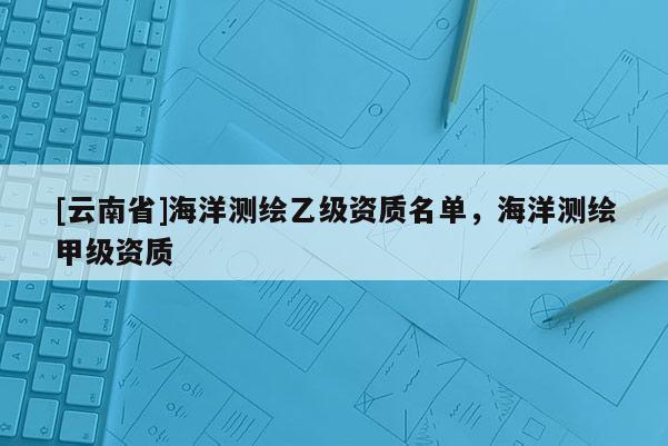 [云南省]海洋測繪乙級資質(zhì)名單，海洋測繪甲級資質(zhì)
