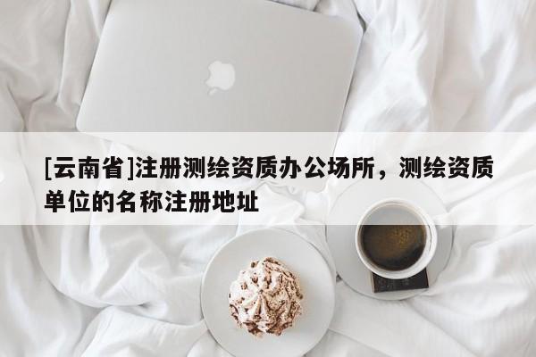 [云南省]注冊測繪資質辦公場所，測繪資質單位的名稱注冊地址