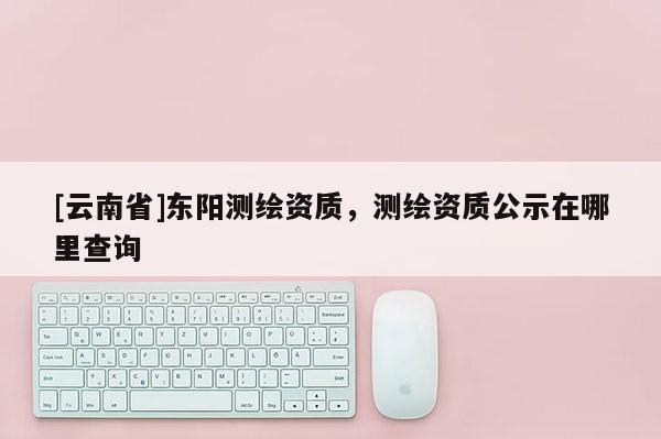 [云南省]東陽測繪資質，測繪資質公示在哪里查詢