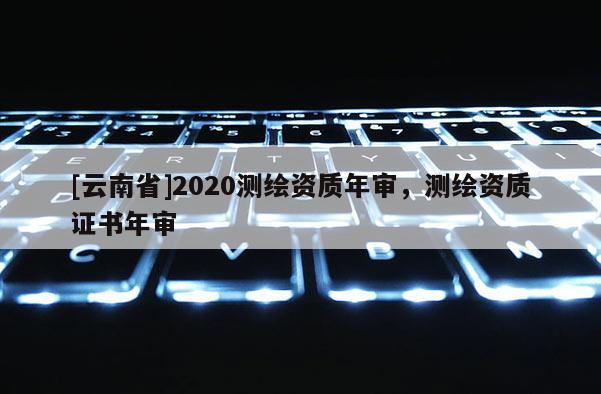 [云南省]2020測繪資質年審，測繪資質證書年審