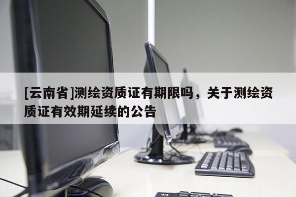 [云南省]測(cè)繪資質(zhì)證有期限嗎，關(guān)于測(cè)繪資質(zhì)證有效期延續(xù)的公告