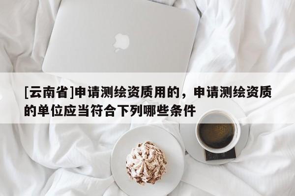 [云南省]申請測繪資質用的，申請測繪資質的單位應當符合下列哪些條件 