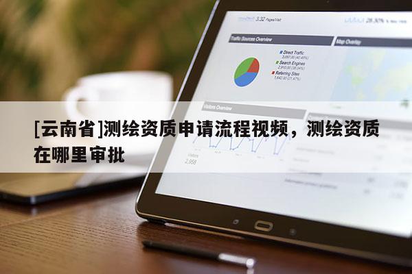 [云南省]測繪資質(zhì)申請流程視頻，測繪資質(zhì)在哪里審批