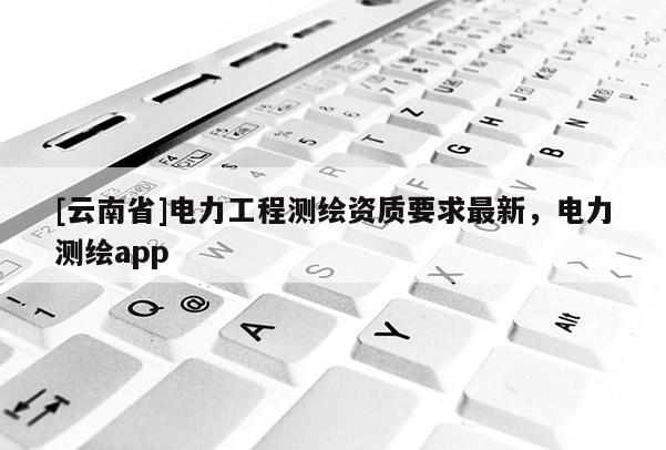 [云南省]電力工程測繪資質要求最新，電力測繪app