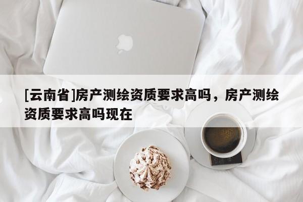 [云南省]房產測繪資質要求高嗎，房產測繪資質要求高嗎現在