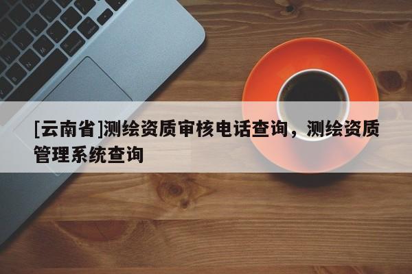 [云南省]測(cè)繪資質(zhì)審核電話查詢，測(cè)繪資質(zhì)管理系統(tǒng)查詢