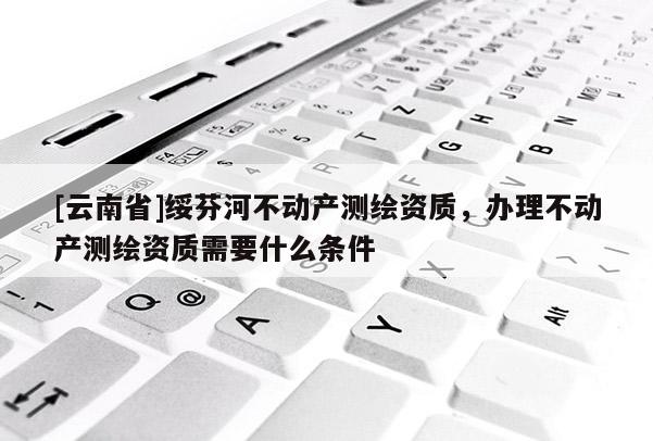 [云南省]綏芬河不動產測繪資質，辦理不動產測繪資質需要什么條件