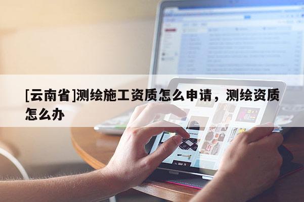 [云南省]測繪施工資質(zhì)怎么申請，測繪資質(zhì)怎么辦