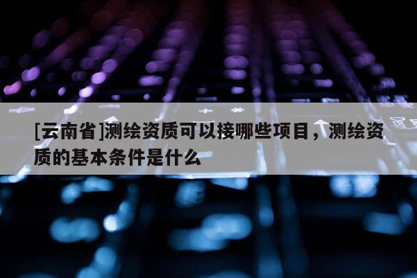 [云南省]測繪資質可以接哪些項目，測繪資質的基本條件是什么