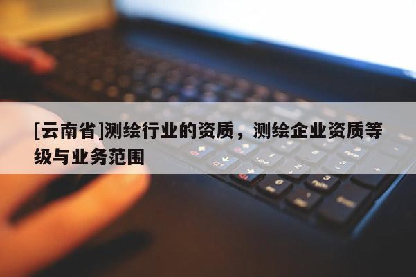 [云南省]測繪行業的資質，測繪企業資質等級與業務范圍