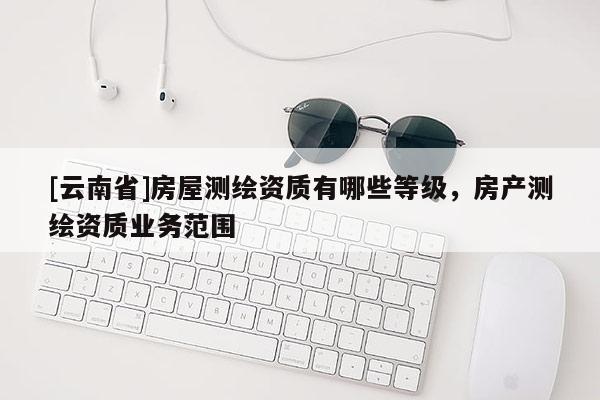 [云南省]房屋測繪資質有哪些等級，房產測繪資質業務范圍