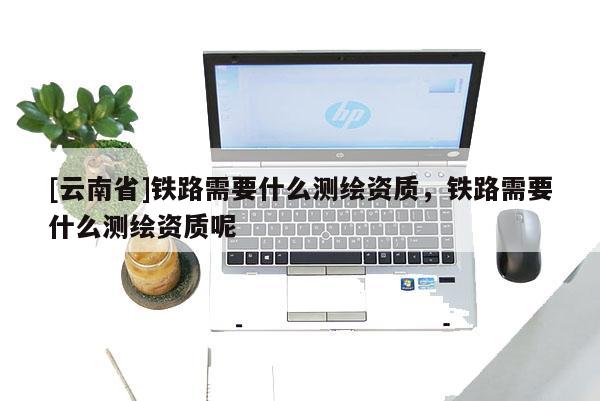 [云南省]鐵路需要什么測繪資質，鐵路需要什么測繪資質呢