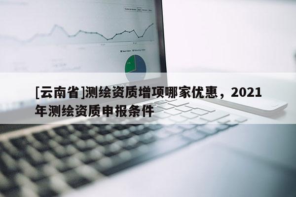 [云南省]測繪資質增項哪家優惠，2021年測繪資質申報條件