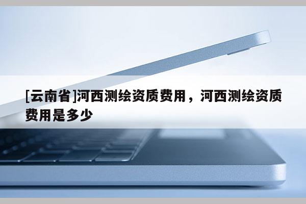 [云南省]河西測繪資質費用，河西測繪資質費用是多少