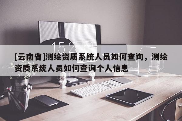 [云南省]測繪資質系統人員如何查詢，測繪資質系統人員如何查詢個人信息