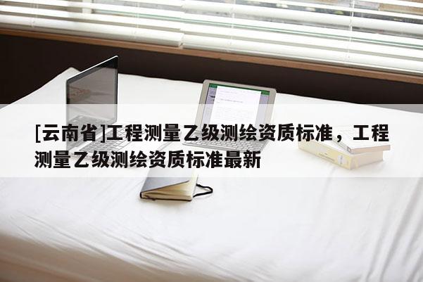 [云南省]工程測量乙級(jí)測繪資質(zhì)標(biāo)準(zhǔn)，工程測量乙級(jí)測繪資質(zhì)標(biāo)準(zhǔn)最新