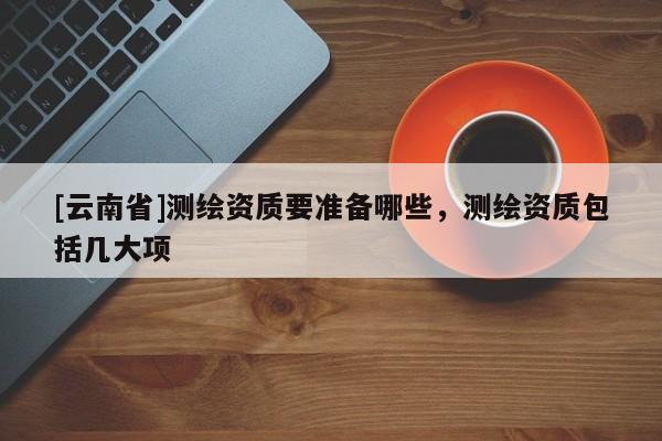 [云南省]測繪資質(zhì)要準(zhǔn)備哪些，測繪資質(zhì)包括幾大項(xiàng)