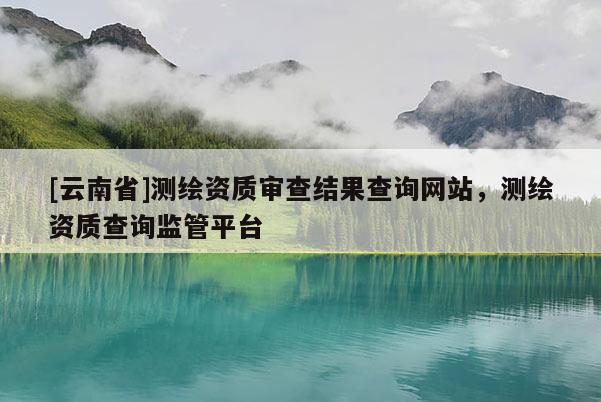 [云南省]測繪資質審查結果查詢網站，測繪資質查詢監管平臺