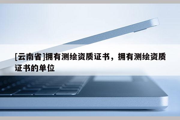 [云南省]擁有測繪資質證書，擁有測繪資質證書的單位