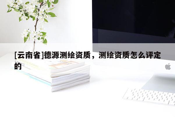 [云南省]德源測(cè)繪資質(zhì)，測(cè)繪資質(zhì)怎么評(píng)定的