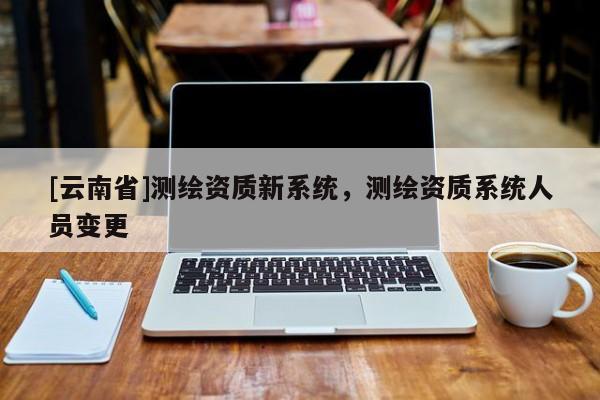 [云南省]測繪資質新系統，測繪資質系統人員變更