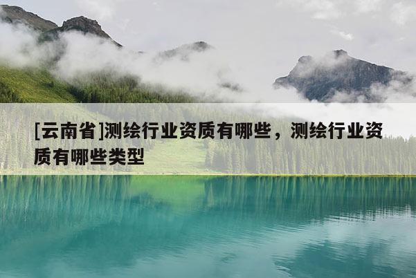 [云南省]測(cè)繪行業(yè)資質(zhì)有哪些，測(cè)繪行業(yè)資質(zhì)有哪些類型