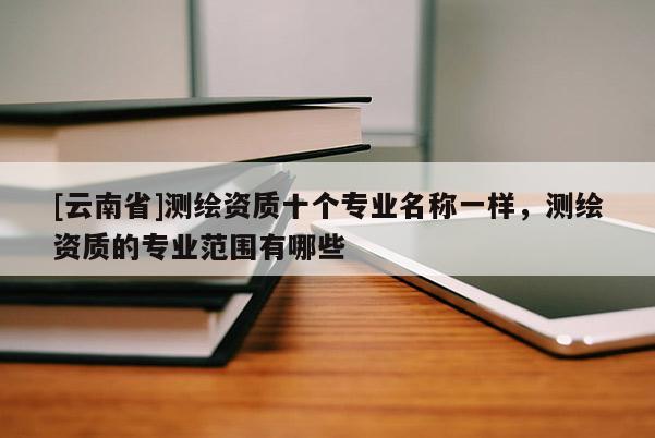[云南省]測(cè)繪資質(zhì)十個(gè)專業(yè)名稱一樣，測(cè)繪資質(zhì)的專業(yè)范圍有哪些