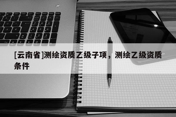 [云南省]測繪資質乙級子項，測繪乙級資質條件