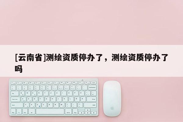 [云南省]測繪資質停辦了，測繪資質停辦了嗎