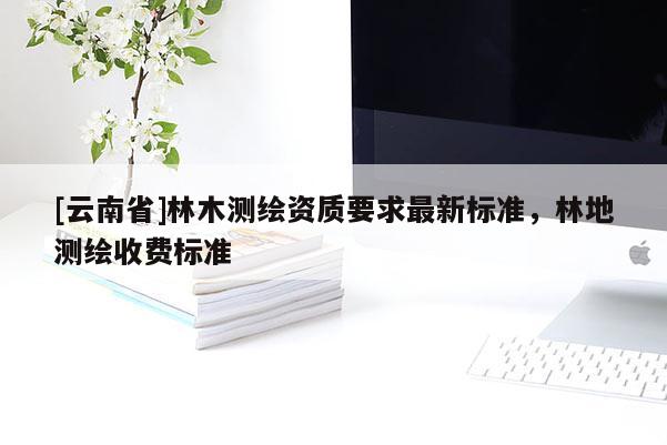[云南省]林木測繪資質要求最新標準，林地測繪收費標準