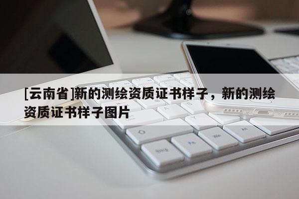 [云南省]新的測繪資質證書樣子，新的測繪資質證書樣子圖片