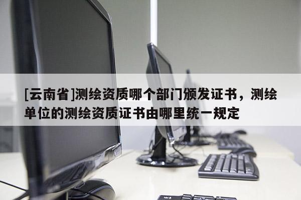 [云南省]測(cè)繪資質(zhì)哪個(gè)部門頒發(fā)證書，測(cè)繪單位的測(cè)繪資質(zhì)證書由哪里統(tǒng)一規(guī)定