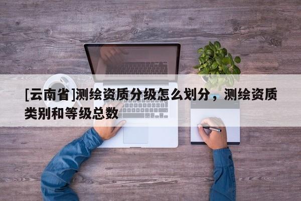 [云南省]測繪資質(zhì)分級(jí)怎么劃分，測繪資質(zhì)類別和等級(jí)總數(shù)