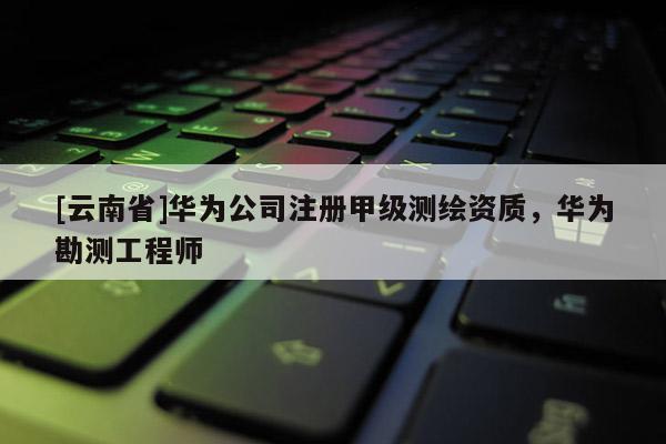 [云南省]華為公司注冊(cè)甲級(jí)測(cè)繪資質(zhì)，華為勘測(cè)工程師
