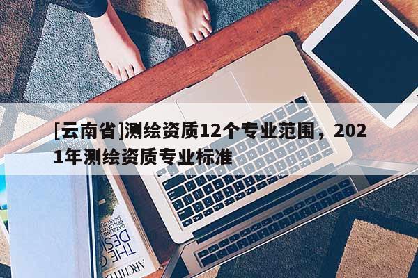 [云南省]測繪資質12個專業(yè)范圍，2021年測繪資質專業(yè)標準