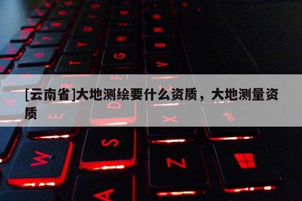 [云南省]大地測繪要什么資質，大地測量資質