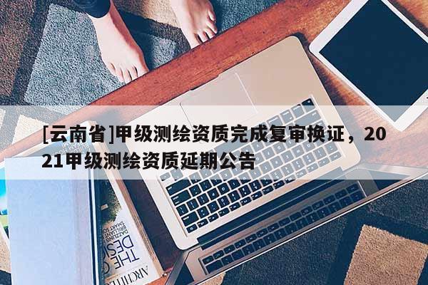 [云南省]甲級測繪資質完成復審換證，2021甲級測繪資質延期公告