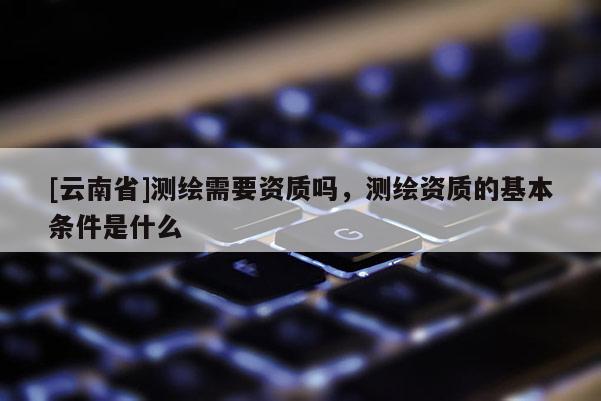 [云南省]測(cè)繪需要資質(zhì)嗎，測(cè)繪資質(zhì)的基本條件是什么