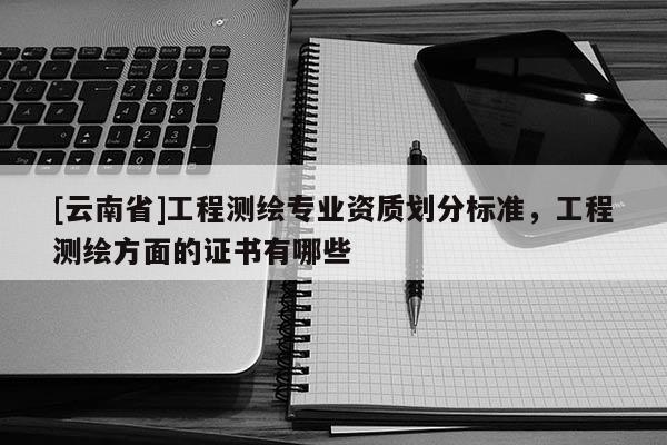 [云南省]工程測(cè)繪專業(yè)資質(zhì)劃分標(biāo)準(zhǔn)，工程測(cè)繪方面的證書有哪些