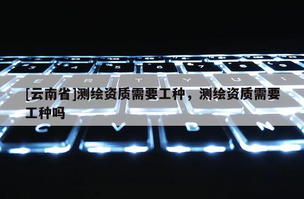 [云南省]測繪資質需要工種，測繪資質需要工種嗎