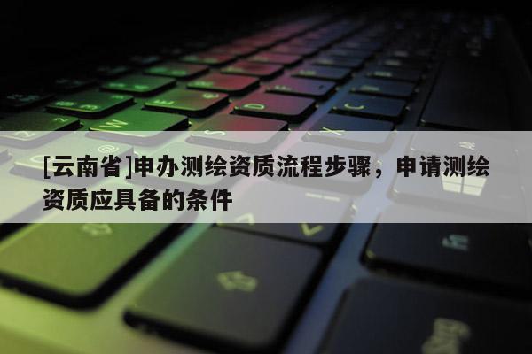 [云南省]申辦測(cè)繪資質(zhì)流程步驟，申請(qǐng)測(cè)繪資質(zhì)應(yīng)具備的條件