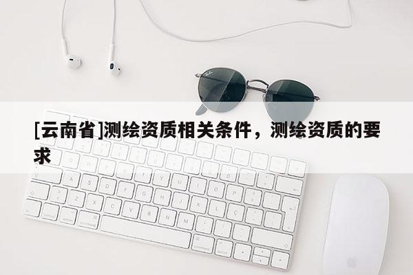 [云南省]測繪資質相關條件，測繪資質的要求